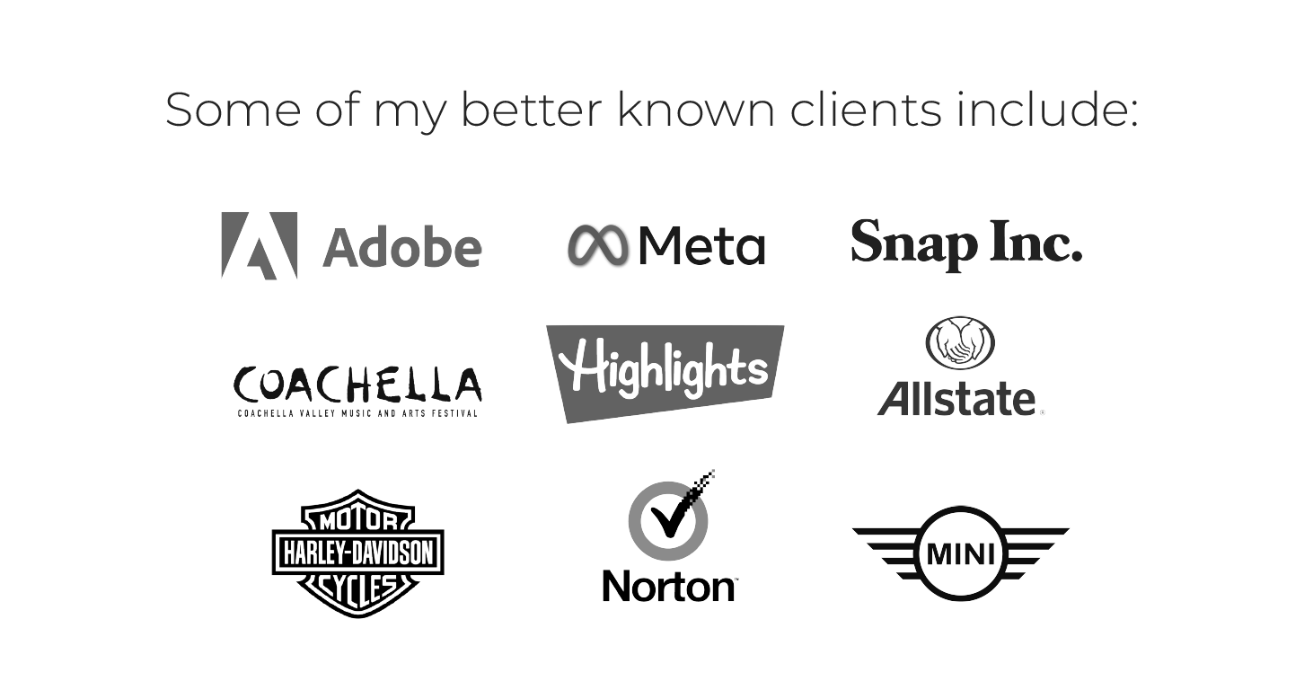 Some of my better known clients include: Adobe, Meta, Snap, Highlights, Coachella, Harley Davidson, Allstate, Norton, Mini, and more.